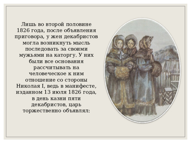 Лишь во второй половине 1826 года, после объявления приговора, у жен декабристов могла возникнуть мысль последовать за своими мужьями на каторгу. У них были все основания рассчитывать на человеческое к ним отношение со стороны Николая I, ведь в манифесте, изданном 13 июля 1826 года, в день казни пяти декабристов, царь торжественно объявлял: 