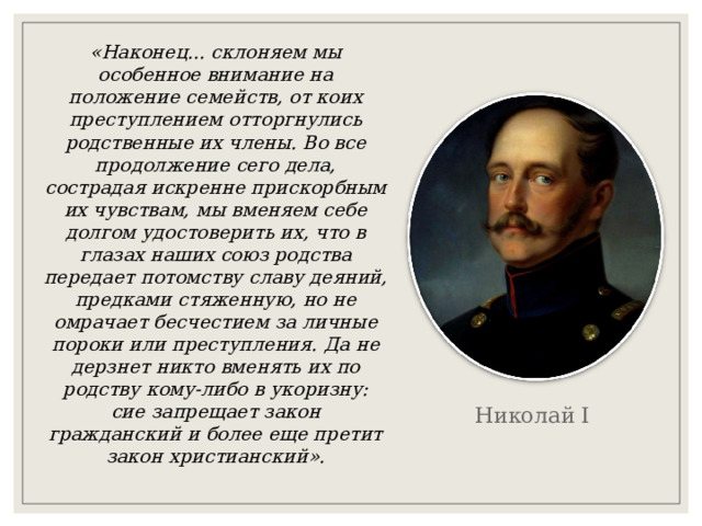 «Наконец... склоняем мы особенное внимание на положение семейств, от коих преступлением отторгнулись родственные их члены. Во все продолжение сего дела, сострадая искренне прискорбным их чувствам, мы вменяем себе долгом удостоверить их, что в глазах наших союз родства передает потомству славу деяний, предками стяженную, но не омрачает бесчестием за личные пороки или преступления. Да не дерзнет никто вменять их по родству кому-либо в укоризну: сие запрещает закон гражданский и более еще претит закон христианский». Николай I  