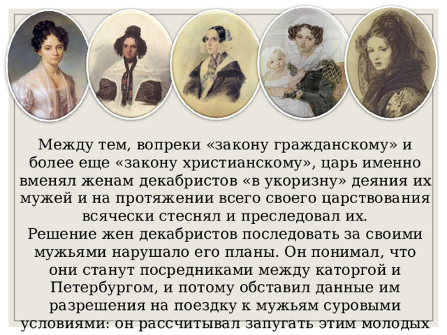 Между тем, вопреки «закону гражданскому» и более еще «закону христианскому», царь именно вменял женам декабристов «в укоризну» деяния их мужей и на протяжении всего своего царствования всячески стеснял и преследовал их.  Решение жен декабристов последовать за своими мужьями нарушало его планы. Он понимал, что они станут посредниками между каторгой и Петербургом, и потому обставил данные им разрешения на поездку к мужьям суровыми условиями: он рассчитывал запугать этим молодых женщин и заставить их отказаться от поездки в Сибирь.   