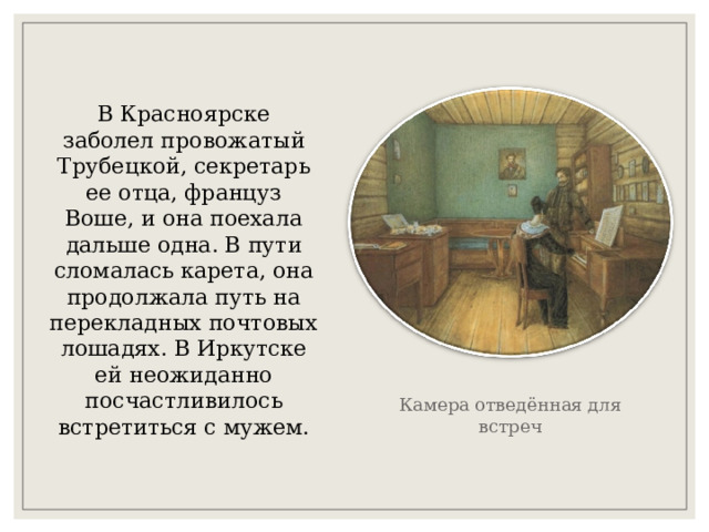 В Красноярске заболел провожатый Трубецкой, секретарь ее отца, француз Воше, и она поехала дальше одна. В пути сломалась карета, она продолжала путь на перекладных почтовых лошадях. В Иркутске ей неожиданно посчастливилось встретиться с мужем. Камера отведённая для встреч 