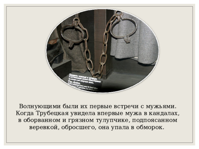 Волнующими были их первые встречи с мужьями. Когда Трубецкая увидела впервые мужа в кандалах, в оборванном и грязном тулупчике, подпоясанном веревкой, обросшего, она упала в обморок. 
