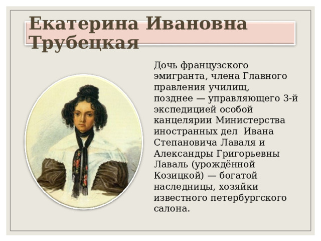 Екатерина Ивановна Трубецкая Дочь французского эмигранта, члена Главного правления училищ, позднее — управляющего 3-й экспедицией особой канцелярии Министерства иностранных дел Ивана Степановича Лаваля и Александры Григорьевны Лаваль (урождённой Козицкой) — богатой наследницы, хозяйки известного петербургского салона. 