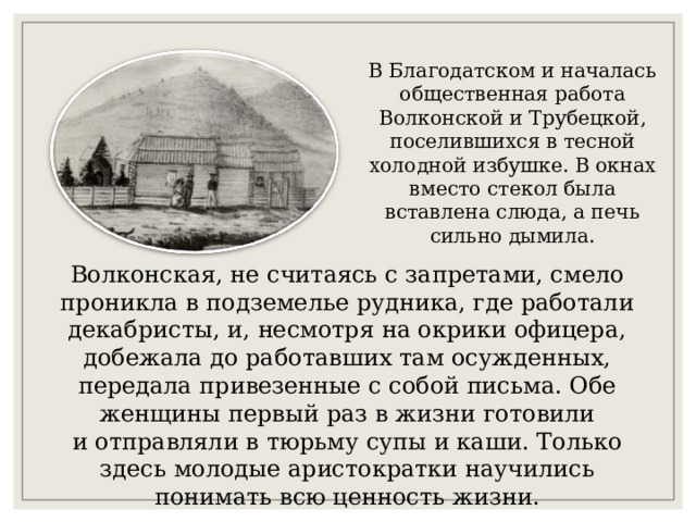В Благодатском и началась общественная работа Волконской и Трубецкой, поселившихся в тесной холодной избушке. В окнах вместо стекол была вставлена слюда, а печь сильно дымила. Волконская, не считаясь с запретами, смело проникла в подземелье рудника, где работали декабристы, и, несмотря на окрики офицера, добежала до работавших там осужденных, передала привезенные с собой письма. Обе женщины первый раз в жизни готовили и отправляли в тюрьму супы и каши. Только здесь молодые аристократки научились понимать всю ценность жизни. 