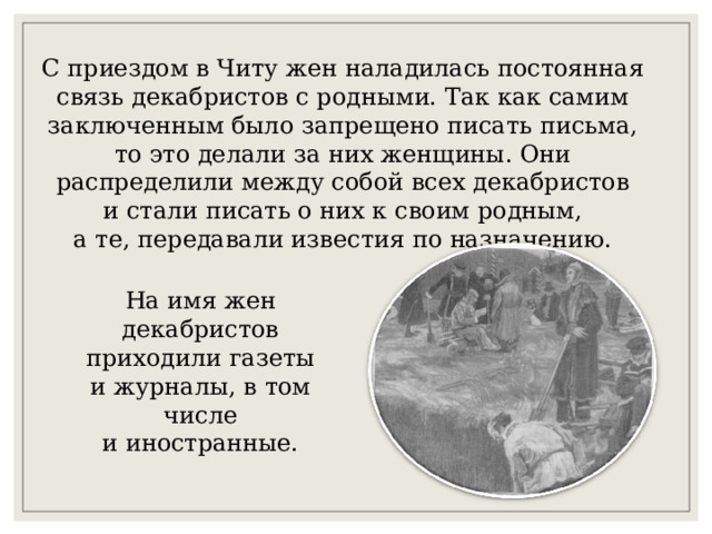 С приездом в Читу жен наладилась постоянная связь декабристов с родными. Так как самим заключенным было запрещено писать письма, то это делали за них женщины. Они распределили между собой всех декабристов и стали писать о них к своим родным, а те, передавали известия по назначению. На имя жен декабристов приходили газеты и журналы, в том числе и иностранные. 