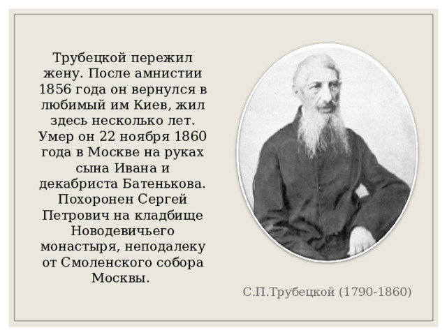 Трубецкой пережил жену. После амнистии 1856 года он вернулся в любимый им Киев, жил здесь несколько лет. Умер он 22 ноября 1860 года в Москве на руках сына Ивана и декабриста Батенькова. Похоронен Сергей Петрович на кладбище Новодевичьего монастыря, неподалеку от Смоленского собора Москвы. С.П.Трубецкой (1790-1860) 