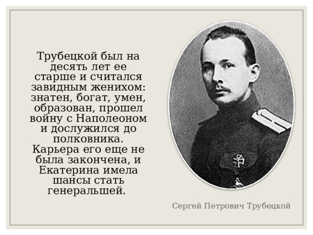 Трубецкой был на десять лет ее старше и считался завидным женихом: знатен, богат, умен, образован, прошел войну с Наполеоном и дослужился до полковника. Карьера его еще не была закончена, и Екатерина имела шансы стать генеральшей. Сергей Петрович Трубецкой 
