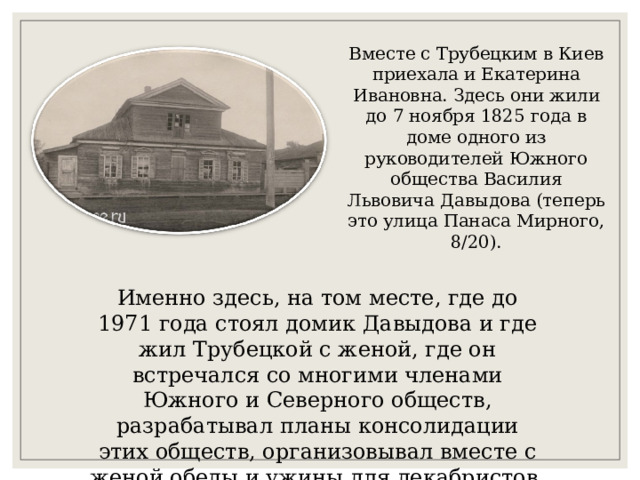 Вместе с Трубецким в Киев приехала и Екатерина Ивановна. Здесь они жили до 7 ноября 1825 года в доме одного из руководителей Южного общества Василия Львовича Давыдова (теперь это улица Панаса Мирного, 8/20). Именно здесь, на том месте, где до 1971 года стоял домик Давыдова и где жил Трубецкой с женой, где он встречался со многими членами Южного и Северного обществ, разрабатывал планы консолидации этих обществ, организовывал вместе с женой обеды и ужины для декабристов. 