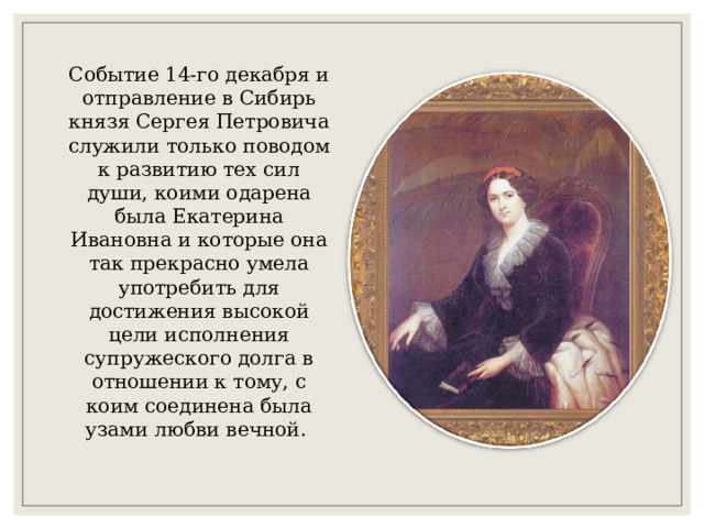 Событие 14-го декабря и отправление в Сибирь князя Сергея Петровича служили только поводом к развитию тех сил души, коими одарена была Екатерина Ивановна и которые она так прекрасно умела употребить для достижения высокой цели исполнения супружеского долга в отношении к тому, с коим соединена была узами любви вечной. 