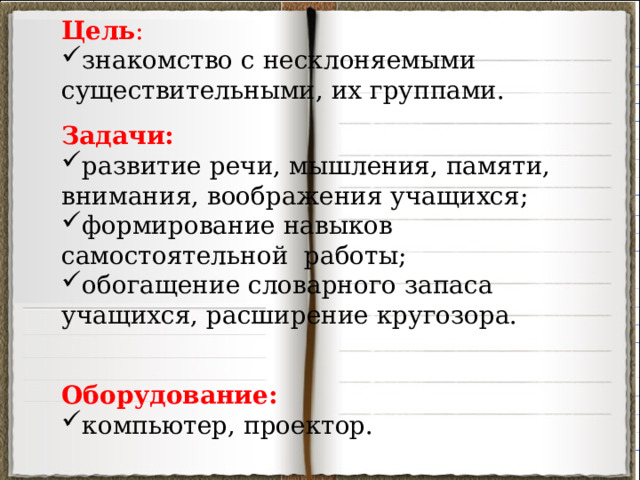 Цель : знакомство с несклоняемыми существительными, их группами. Задачи: развитие речи, мышления, памяти, внимания, воображения учащихся; формирование навыков самостоятельной работы; обогащение словарного запаса учащихся, расширение кругозора. Оборудование:  компьютер, проектор. 