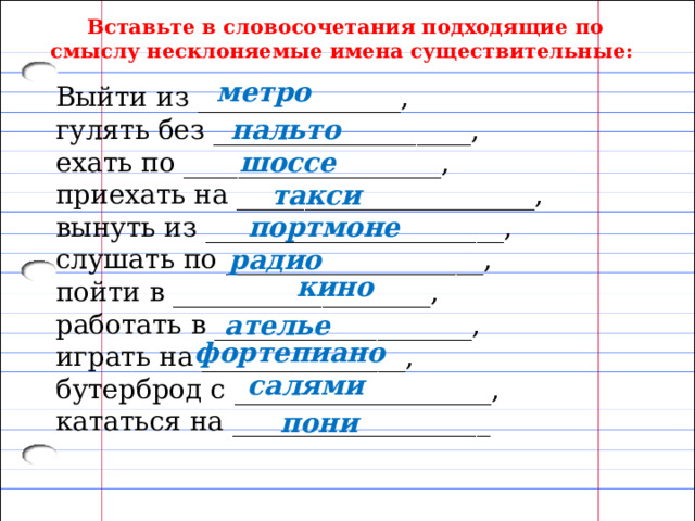 Вставьте в словосочетания подходящие по смыслу несклоняемые имена существительные: метро Выйти из _______________, гулять без ___________________, ехать по ___________________, приехать на ______________________, вынуть из ______________________, слушать по ___________________, пойти в ___________________, работать в ___________________, играть на _______________, бутерброд с ___________________, кататься на ___________________ пальто шоссе такси портмоне радио кино ателье фортепиано салями пони 