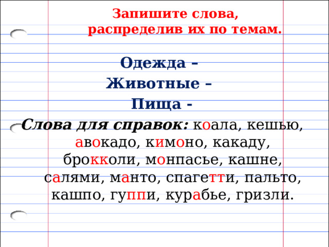Запишите слова, распределив их по темам. Одежда – Животные – Пища - Слова для справок: к о ала, кешью, а в о кадо, к и м о но, какаду, бро кк оли, м о нпасье, кашне, с а лями, м а нто, спаге тт и, пальто, кашпо, гу пп и, кур а бье, гризли. 