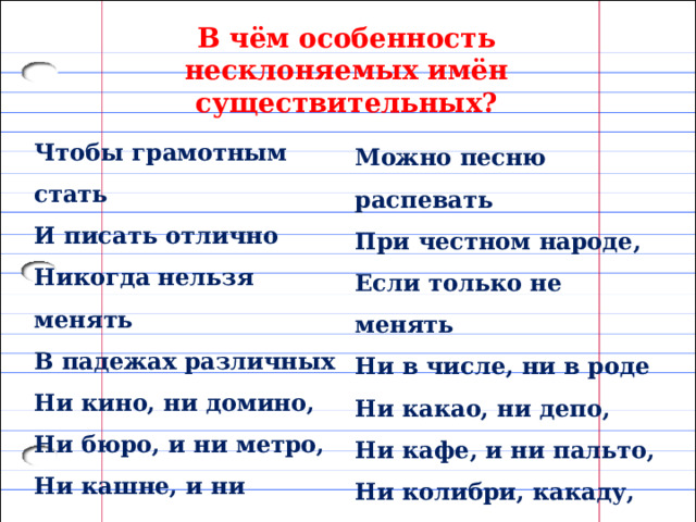 В чём особенность несклоняемых имён существительных? Чтобы грамотным стать И писать отлично Никогда нельзя менять В падежах различных Ни кино, ни домино, Ни бюро, и ни метро, Ни кашне, и ни пенсне,  Ни шоссе, ни шимпанзе.  Можно песню распевать При честном народе,  Если только не менять Ни в числе, ни в роде Ни какао, ни депо, Ни кафе, и ни пальто,  Ни колибри, какаду,  Ни жюри, ни кенгуру. 