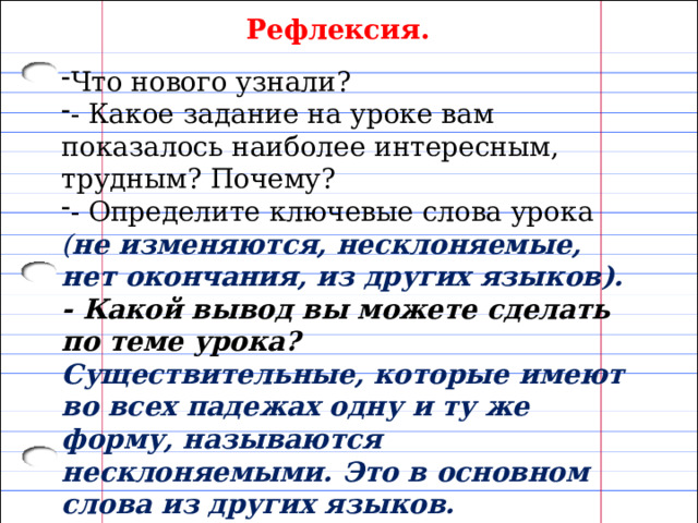 Рефлексия. Что нового узнали? - Какое задание на уроке вам показалось наиболее интересным, трудным? Почему? - Определите ключевые слова урока ( не изменяются, несклоняемые, нет окончания, из других языков). - Какой вывод вы можете сделать по теме урока?  Существительные, которые имеют во всех падежах одну и ту же форму, называются несклоняемыми. Это в основном слова из других языков. 
