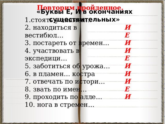 Повторим пройденное. «Буквы Е, И в окончаниях существительных» 1.стоять у знамен… 2. находиться в вестибюл… 3. постареть от времен… 4. участвовать в экспедици… 5. заботиться об урожа… 6. в пламен… костра 7. отвечать по истори… 8. звать по имен… 9. проходить по алле… 10. нога в стремен… И Е И И Е И И И Е И 