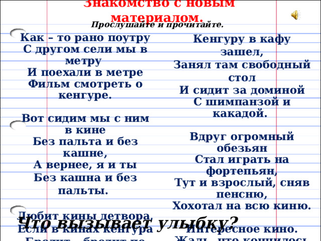 Знакомство с новым материалом. Прослушайте и прочитайте. Кенгуру в кафу зашел, Как – то рано поутру Занял там свободный стол С другом сели мы в метру И поехали в метре И сидит за доминой С шимпанзой и какадой. Фильм смотреть о кенгуре.   Вдруг огромный обезьян Вот сидим мы с ним в кине Без пальта и без кашне, Стал играть на фортепьян, Тут и взрослый, сняв пенсню, А вернее, я и ты Хохотал на всю киню. Без кашна и без пальты.   Любит кины детвора, Интересное кино. Если в кинах кенгура Жаль, что кончилось оно. Бродит – бродит по шоссу, В гардероб пора бежать Носит в сумке шимпанзу. Будут польта выдавать.  (А.Хайт) Что вызывает улыбку? 