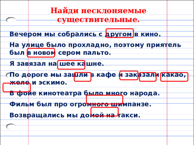 Найди несклоняемые существительные. Вечером мы собрались с другом в кино. На улице было прохладно, поэтому приятель был в новом сером пальто. Я завязал на шее кашне. По дороге мы зашли в кафе и заказали какао, желе и эскимо. В фойе кинотеатра было много народа. Фильм был про огромного шимпанзе. Возвращались мы домой на такси. 