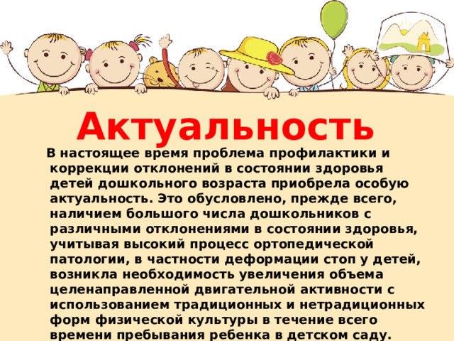 Актуальность  В настоящее время проблема профилактики и коррекции отклонений в состоянии здоровья детей дошкольного возраста приобрела особую актуальность. Это обусловлено, прежде всего, наличием большого числа дошкольников с различными отклонениями в состоянии здоровья, учитывая высокий процесс ортопедической патологии, в частности деформации стоп у детей, возникла необходимость увеличения объема целенаправленной двигательной активности с использованием традиционных и нетрадиционных форм физической культуры в течение всего времени пребывания ребенка в детском саду.  