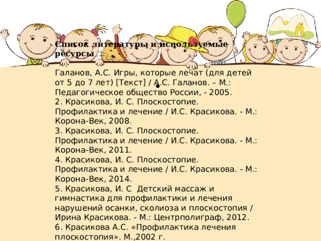 Список литературы и используемые ресурсы Галанов, А.С. Игры, которые лечат (для детей от 5 до 7 лет) [Текст] / А.С. Галанов. – М.: Педагогическое общество России, - 2005. 2. Красикова, И. С. Плоскостопие. Профилактика и лечение / И.С. Красикова. - М.: Корона-Век, 2008. 3. Красикова, И. С. Плоскостопие. Профилактика и лечение / И.С. Красикова. - М.: Корона-Век, 2011. 4. Красикова, И. С. Плоскостопие. Профилактика и лечение / И.С. Красикова. - М.: Корона-Век, 2014. 5. Красикова, И. С Детский массаж и гимнастика для профилактики и лечения нарушений осанки, сколиоза и плоскостопия / Ирина Красикова. - М.: Центрполиграф, 2012. 6. Красикова А.С. «Профилактика лечения плоскостопия». М.,2002 г. . 