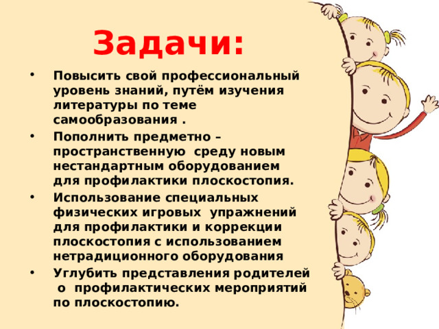 Задачи: Повысить свой профессиональный уровень знаний, путём изучения литературы по теме самообразования . Пополнить предметно – пространственную среду новым нестандартным оборудованием для профилактики плоскостопия. Использование специальных физических игровых упражнений для профилактики и коррекции плоскостопия с использованием нетрадиционного оборудования Углубить представления родителей о профилактических мероприятий по плоскостопию. 