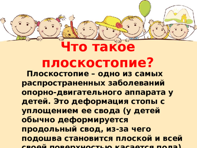 Что такое плоскостопие?  Плоскостопие – одно из самых распространенных заболеваний опорно-двигательного аппарата у детей. Это деформация стопы с уплощением ее свода (у детей обычно деформируется продольный свод, из-за чего подошва становится плоской и всей своей поверхностью касается пола). 