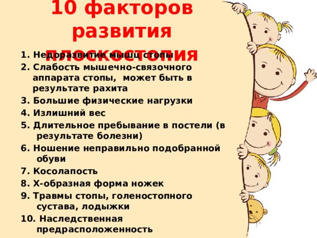 10 факторов развития плоскостопия 1. Недоразвитие мышц стопы 2. Слабость мышечно-связочного аппарата стопы, может быть в результате рахита 3. Большие физические нагрузки 4. Излишний вес 5. Длительное пребывание в постели (в результате болезни) 6. Ношение неправильно подобранной обуви 7. Косолапость 8. Х-образная форма ножек 9. Травмы стопы, голеностопного сустава, лодыжки 10. Наследственная предрасположенность 