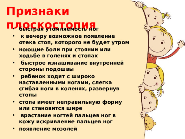 Признаки плоскостопия быстрая утомляемость ног  к вечеру возможное появление отека стоп, которого не будет утром ноющие боли при стоянии или ходьбе в голенях и стопах  быстрое изнашивание внутренней стороны подошвы  ребенок ходит с широко наставленными ногами, слегка сгибая ноги в коленях, развернув стопы стопа имеет неправильную форму или становится шире  врастание ногтей пальцев ног в кожу искривление пальцев ног появление мозолей 