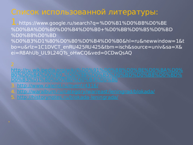 Список использованной литературы: 1. https://www.google.ru/search?q=%D0%B1%D0%BB%D0%BE%D0%BA%D0%B0%D0%B4%D0%B0+%D0%BB%D0%B5%D0%BD%D0%B8%D0%BD%D0%B3%D1%80%D0%B0%D0%B4%D0%B0&hl=ru&newwindow=1&tbo=u&rlz=1C1DVCT_enRU425RU425&tbm=isch&source=univ&sa=X&ei=R8AhUb_UL9L24QTs_oHwCQ&ved=0CDwQsAQ 2 http://ru.wikipedia.org/wiki/%D0%91%D0%BB%D0%BE%D0%BA%D0%B0%D0%B4%D0%B0_%D0%9B%D0%B5%D0%BD%D0%B8%D0%BD%D0%B3%D1%80%D0%B0%D0%B4%D0%B0 3. http://www.calend.ru/event/4316/ 4. http://waralbum.ru/category/war/east/leningrad/blokada/ 5. http://historynotes.ru/blokada-leningrada/ .  