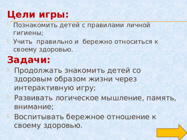 Цели игры: Познакомить детей с правилами личной гигиены; Учить правильно и бережно относиться к своему здоровью. Задачи: Продолжать знакомить детей со здоровым образом жизни через интерактивную игру; Развивать логическое мышление, память, внимание; Воспитывать бережное отношение к своему здоровью. 