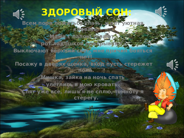ЗДОРОВЫЙ СОН: Всем пора ложиться спать, ждет уютная кровать. Мама с папою зевают, рот ладошкой прикрывают. Выключают верхний свет, мне причин бояться нет!  Посажу в дверях щенка, вход пусть стережет пока. Мишка, зайка на ночь спать улеглись в мою кровать. Спят уже все, лишь я не сплю, темноту я стерегу. 