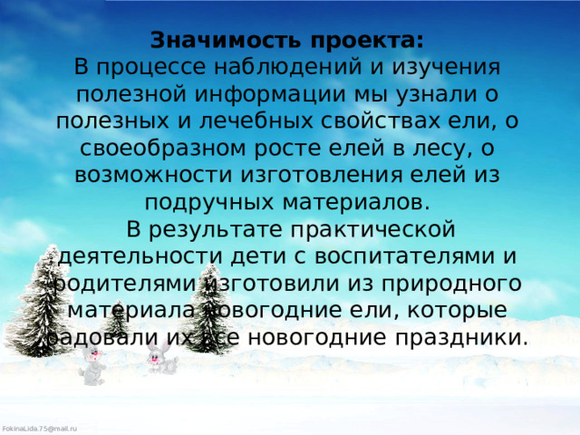 Значимость проекта:  В процессе наблюдений и изучения полезной информации мы узнали о полезных и лечебных свойствах ели, о своеобразном росте елей в лесу, о возможности изготовления елей из подручных материалов.  В результате практической деятельности дети с воспитателями и родителями изготовили из природного материала новогодние ели, которые радовали их все новогодние праздники.    