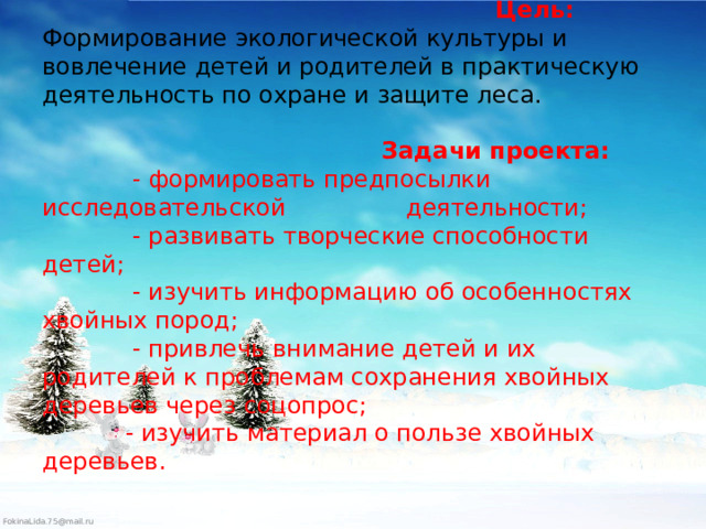  Цель:    Формирование экологической культуры и вовлечение детей и родителей в практическую деятельность по охране и защите леса.             Задачи проекта:   - формировать предпосылки исследовательской деятельности;  - развивать творческие способности детей;  - изучить информацию об особенностях хвойных пород;  - привлечь внимание детей и их родителей к проблемам сохранения хвойных деревьев через соцопрос;  - изучить материал о пользе хвойных деревьев.   