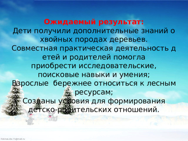 Ожидаемый результат:  Дети получили дополнительные знаний о хвойных породах деревьев.  Совместная практическая деятельность детей и родителей помогла приобрести исследовательские, поисковые навыки и умения;  Взрослые бережнее относиться к лесным ресурсам;  Созданы условия для формирования детско-родительских отношений.   