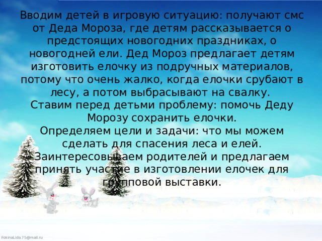 Вводим детей в игровую ситуацию: получают смс от Деда Мороза, где детям рассказывается о предстоящих новогодних праздниках, о новогодней ели. Дед Мороз предлагает детям изготовить елочку из подручных материалов, потому что очень жалко, когда елочки срубают в лесу, а потом выбрасывают на свалку.   Ставим перед детьми проблему: помочь Деду Морозу сохранить елочки.  Определяем цели и задачи: что мы можем сделать для спасения леса и елей.  Заинтересовываем родителей и предлагаем принять участие в изготовлении елочек для групповой выставки.   