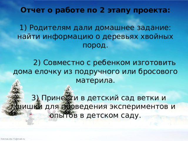 Отчет о работе по 2 этапу проекта:   1) Родителям дали домашнее задание: найти информацию о деревьях хвойных пород.   2) Совместно с ребенком изготовить дома елочку из подручного или бросового материла.   3) Принести в детский сад ветки и шишки для проведения экспериментов и опытов в детском саду.    