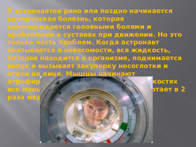 У астронавтов рано или поздно начинается космическая болезнь, которая сопровождается головными болями и проблемами в суставах при движении. Но это только часть проблем. Когда астронавт оказывается в невесомости, вся жидкость, которая находится в организме, поднимается вверх и вызывает закупорку носоглотки и отеки на лице. Мышцы начинают атрофироваться за ненадобностью, в костях все меньше кальция, а кишечник работает в 2 раза медленнее. 