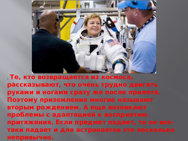 . Те, кто возвращается из космоса, рассказывают, что очень трудно двигать руками и ногами сразу же после прилета. Поэтому приземление многие называют вторым рождением. А еще возникают проблемы с адаптацией к восприятию притяжения. Если предмет падает, то он все-таки падает и для астронавтов это несколько непривычно. 