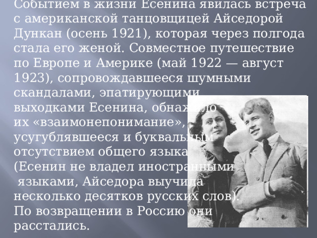 Событием в жизни Есенина явилась встреча с американской танцовщицей Айседорой Дункан (осень 1921), которая через полгода стала его женой. Совместное путешествие по Европе и Америке (май 1922 — август 1923), сопровождавшееся шумными скандалами, эпатирующими выходками Есенина, обнажило их «взаимонепонимание», усугублявшееся и буквальным отсутствием общего языка (Есенин не владел иностранными  языками, Айседора выучила несколько десятков русских слов). По возвращении в Россию они расстались. 