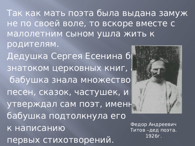 Так как мать поэта была выдана замуж не по своей воле, то вскоре вместе с малолетним сыном ушла жить к родителям. Дедушка Сергея Есенина был знатоком церковных книг, а  бабушка знала множество песен, сказок, частушек, и как утверждал сам поэт, именно бабушка подтолкнула его к написанию первых стихотворений. Федор Андреевич Титов –дед поэта. 1926г. 