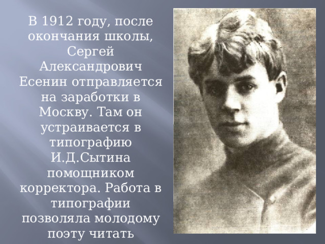 В 1912 году, после окончания школы, Сергей Александрович Есенин отправляется на заработки в Москву. Там он устраивается в типографию И.Д.Сытина помощником корректора. Работа в типографии позволяла молодому поэту читать множество книг, дала возможность стать членом литературно-музыкального Суриковского кружка 