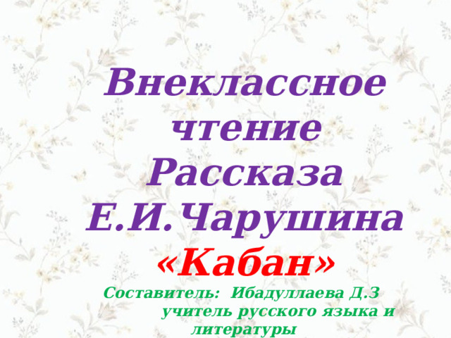 Внеклассное чтение Рассказа Е.И.Чарушина «Кабан»  Составитель: Ибадуллаева Д.З  учитель русского языка и литературы этрапа им.Гурбансолтан эдже  60 – школы 