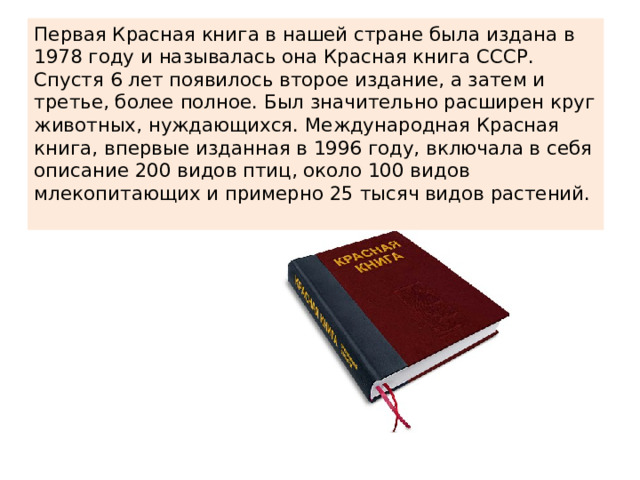 Первая Красная книга в нашей стране была издана в 1978 году и называлась она Красная книга СССР. Спустя 6 лет появилось второе издание, а затем и третье, более полное. Был значительно расширен круг животных, нуждающихся. Международная Красная книга, впервые изданная в 1996 году, включала в себя описание 200 видов птиц, около 100 видов млекопитающих и примерно 25 тысяч видов растений. 