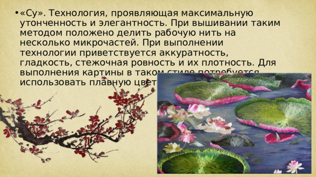 «Су». Технология, проявляющая максимальную утонченность и элегантность. При вышивании таким методом положено делить рабочую нить на несколько микрочастей. При выполнении технологии приветствуется аккуратность, гладкость, стежочная ровность и их плотность. Для выполнения картины в таком стиле потребуется использовать плавную цветовую гамму. 