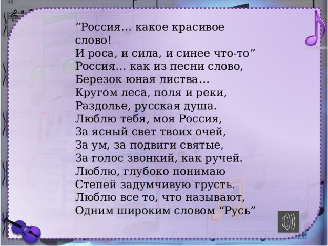 “ Россия… какое красивое слово!   И роса, и сила, и синее что-то”  Россия… как из песни слово,   Березок юная листва…  Кругом леса, поля и реки,  Раздолье, русская душа.  Люблю тебя, моя Россия,   За ясный свет твоих очей,  За ум, за подвиги святые,  За голос звонкий, как ручей.  Люблю, глубоко понимаю  Степей задумчивую грусть.  Люблю все то, что называют,   Одним широким словом “Русь” 