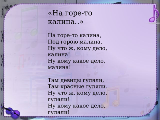 «На горе-то калина..» На горе-то калина,  Под горою малина.  Ну что ж, кому дело, калина!  Ну кому какое дело, малина!   Там девицы гуляли,  Там красные гуляли.  Ну что ж, кому дело, гуляли!  Ну кому какое дело, гуляли!   Калинушку ломали,  Калинушку ломали,  Ну что ж, кому дело, ломали!  Ну кому какое дело, ломали!     