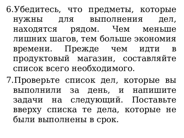 6.Убедитесь, что предметы, которые нужны для выполнения дел, находятся рядом. Чем меньше лишних шагов, тем больше экономия времени. Прежде чем идти в продуктовый магазин, составляйте список всего необходимого. 7.Проверьте список дел, которые вы выполнили за день, и напишите задачи на следующий. Поставьте вверху списка те дела, которые не были выполнены в срок. 