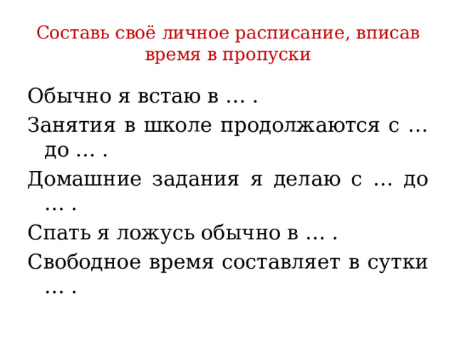 Составь своё личное расписание, вписав время в пропуски Обычно я встаю в … . Занятия в школе продолжаются с … до … . Домашние задания я делаю с … до … . Спать я ложусь обычно в … . Свободное время составляет в сутки … . 