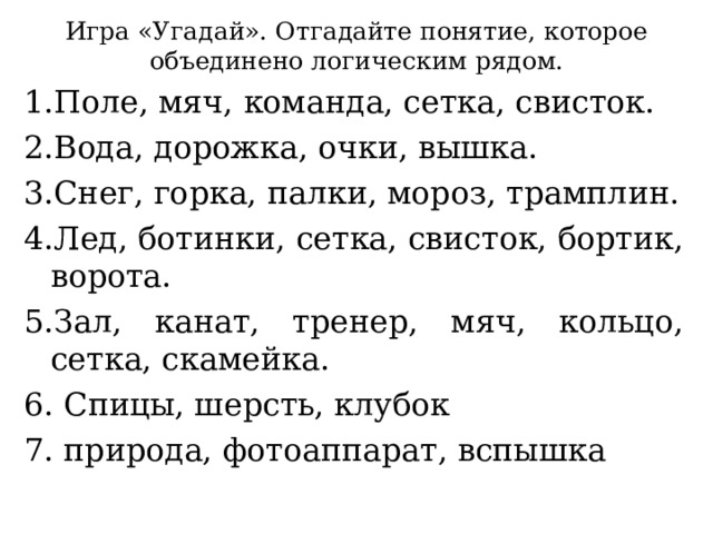 Игра «Угадай». Отгадайте понятие, которое объединено логическим рядом. 1.Поле, мяч, команда, сетка, свисток. 2.Вода, дорожка, очки, вышка. 3.Снег, горка, палки, мороз, трамплин. 4.Лед, ботинки, сетка, свисток, бортик, ворота. 5.Зал, канат, тренер, мяч, кольцо, сетка, скамейка. 6. Спицы, шерсть, клубок 7. природа, фотоаппарат, вспышка 