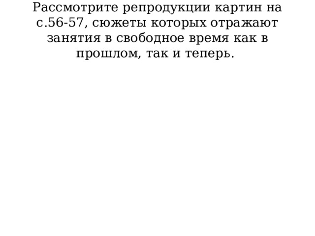 Рассмотрите репродукции картин на с.56-57, сюжеты которых отражают занятия в свободное время как в прошлом, так и теперь. 