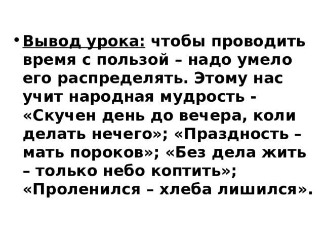  Вывод урока: чтобы проводить время с пользой – надо умело его распределять. Этому нас учит народная мудрость - «Скучен день до вечера, коли делать нечего»; «Праздность – мать пороков»; «Без дела жить – только небо коптить»; «Проленился – хлеба лишился».  