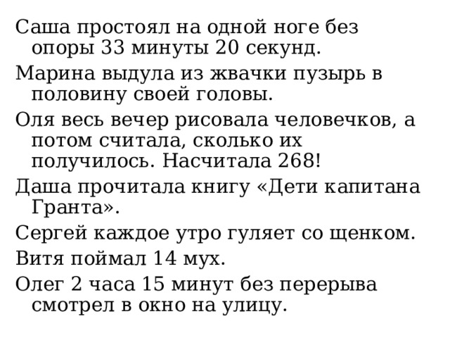 Саша простоял на одной ноге без опоры 33 минуты 20 секунд. Марина выдула из жвачки пузырь в половину своей головы. Оля весь вечер рисовала человечков, а потом считала, сколько их получилось. Насчитала 268! Даша прочитала книгу «Дети капитана Гранта». Сергей каждое утро гуляет со щенком. Витя поймал 14 мух. Олег 2 часа 15 минут без перерыва смотрел в окно на улицу. 